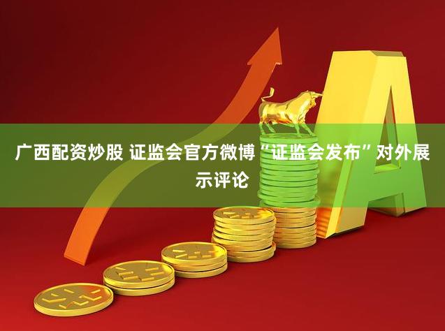 广西配资炒股 证监会官方微博“证监会发布”对外展示评论