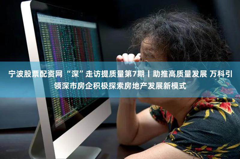 宁波股票配资网 “深”走访提质量第7期丨助推高质量发展 万科引领深市房企积极探索房地产发展新模式