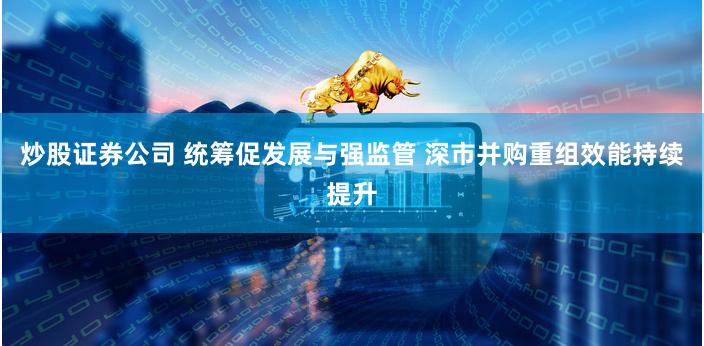炒股证券公司 统筹促发展与强监管 深市并购重组效能持续提升