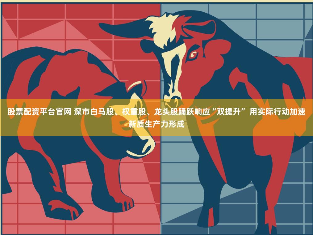 股票配资平台官网 深市白马股、权重股、龙头股踊跃响应“双提升” 用实际行动加速新质生产力形成