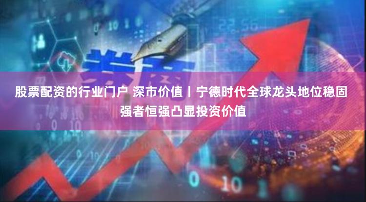 股票配资的行业门户 深市价值丨宁德时代全球龙头地位稳固 强者恒强凸显投资价值