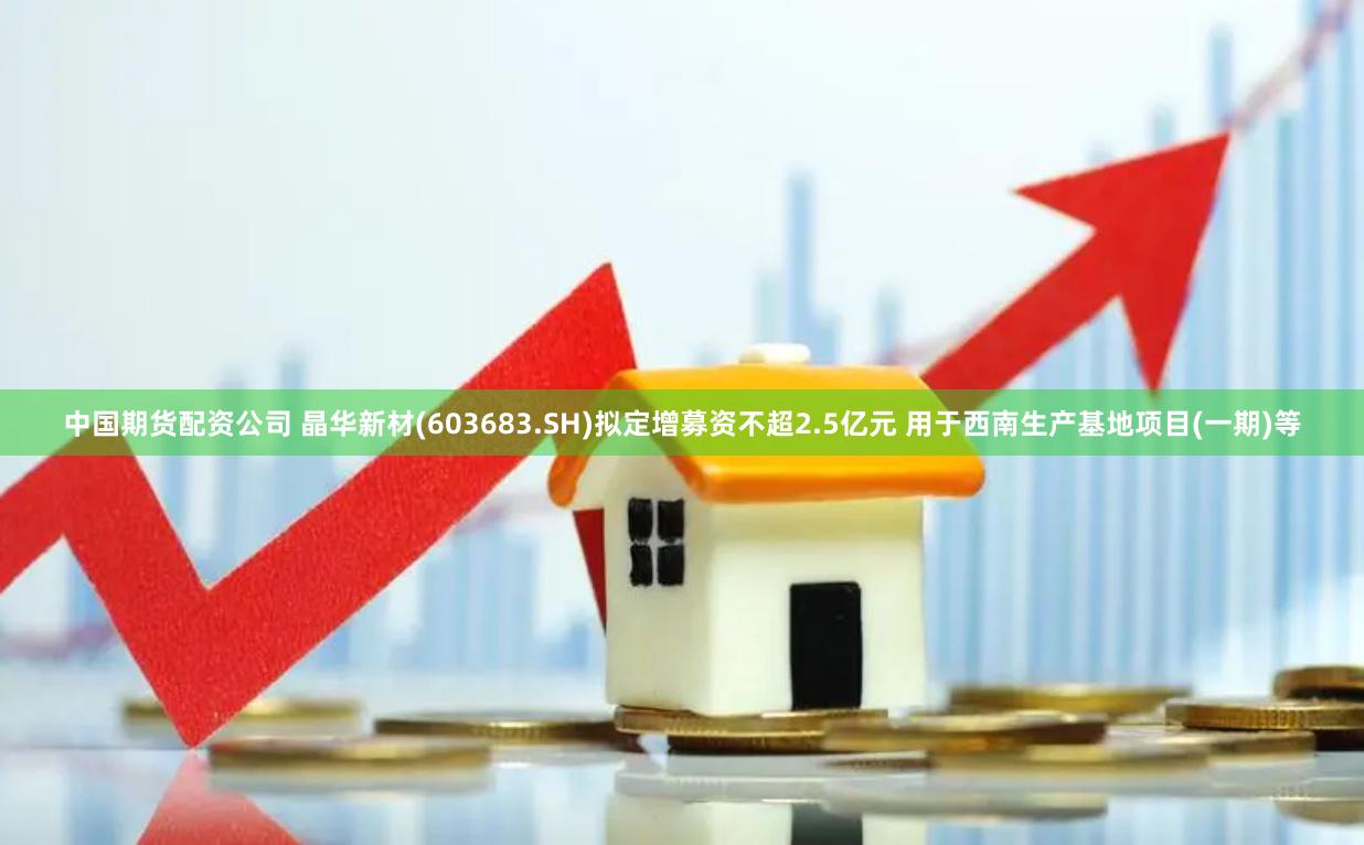 中国期货配资公司 晶华新材(603683.SH)拟定增募资不超2.5亿元 用于西南生产基地项目(一期)等