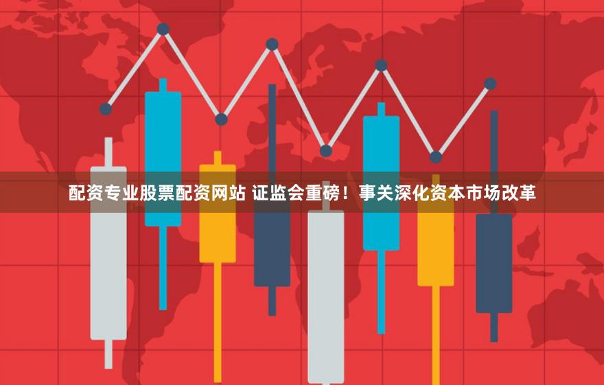 配资专业股票配资网站 证监会重磅！事关深化资本市场改革