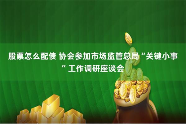 股票怎么配债 协会参加市场监管总局“关键小事”工作调研座谈会