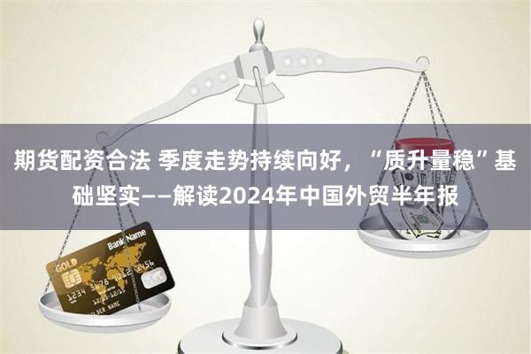 期货配资合法 季度走势持续向好，“质升量稳”基础坚实——解读2024年中国外贸半年报