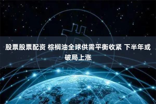股票股票配资 棕榈油全球供需平衡收紧 下半年或破局上涨