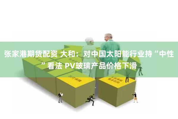 张家港期货配资 大和：对中国太阳能行业持“中性”看法 PV玻璃产品价格下滑