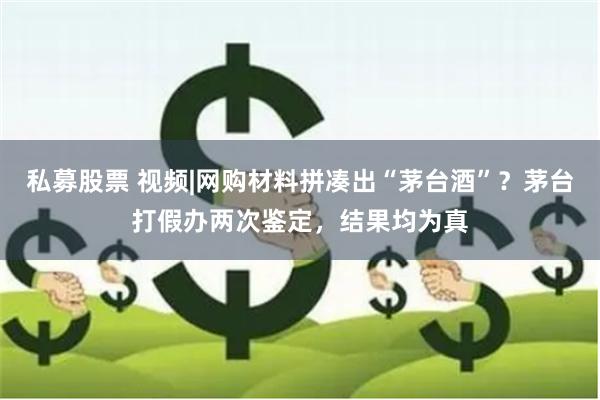 私募股票 视频|网购材料拼凑出“茅台酒”？茅台打假办两次鉴定，结果均为真