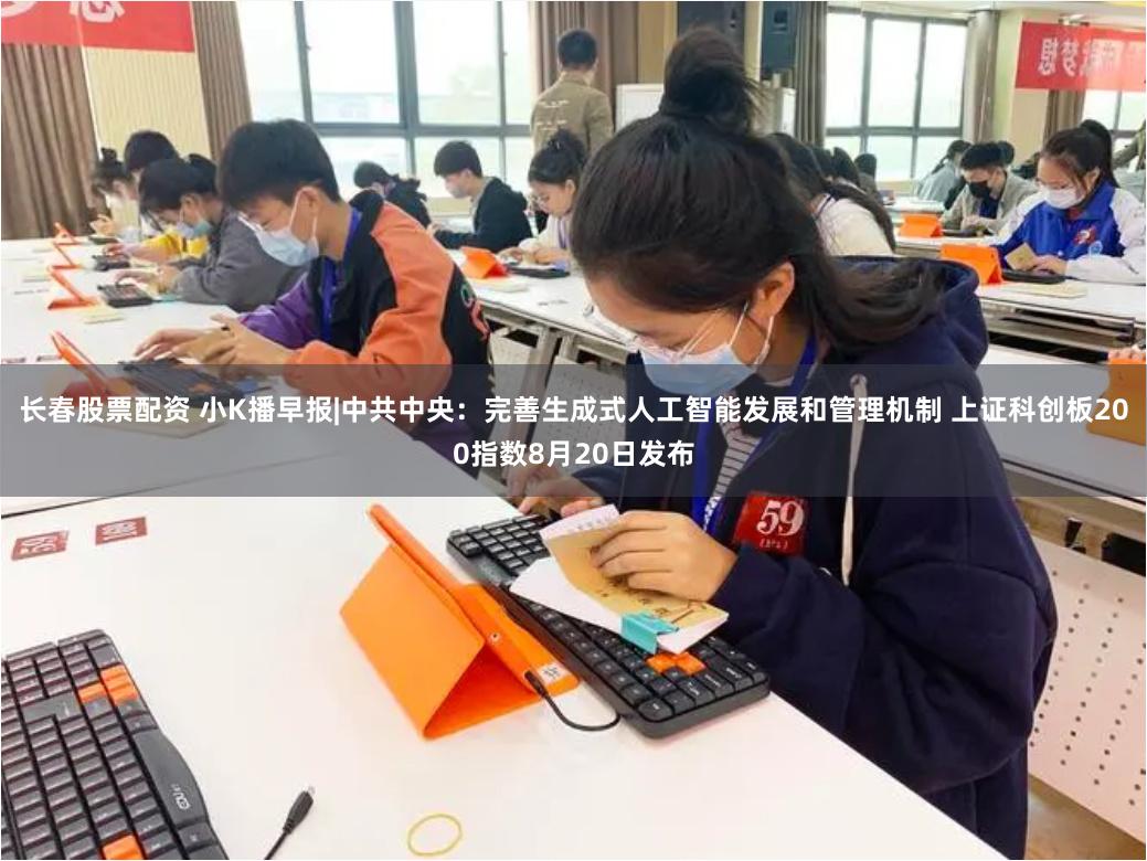 长春股票配资 小K播早报|中共中央：完善生成式人工智能发展和管理机制 上证科创板200指数8月20日发布