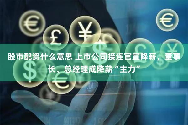 股市配资什么意思 上市公司接连官宣降薪，董事长、总经理成降薪“主力”