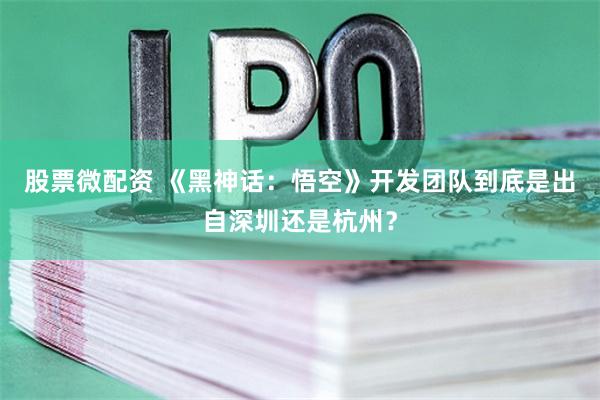 股票微配资 《黑神话：悟空》开发团队到底是出自深圳还是杭州？