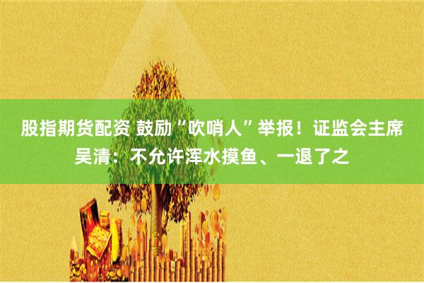 股指期货配资 鼓励“吹哨人”举报！证监会主席吴清：不允许浑水摸鱼、一退了之