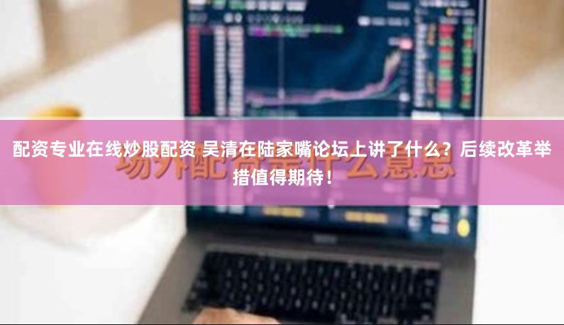 配资专业在线炒股配资 吴清在陆家嘴论坛上讲了什么？后续改革举措值得期待！