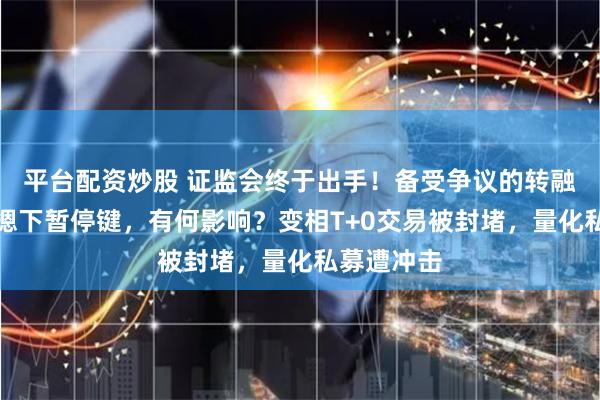平台配资炒股 证监会终于出手！备受争议的转融券业务被摁下暂停键，有何影响？变相T+0交易被封堵，量化私募遭冲击