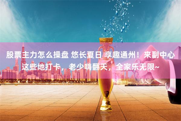 股票主力怎么操盘 悠长夏日 享趣通州！来副中心这些地打卡，老少嗨翻天，全家乐无限~