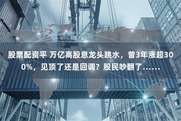 股票配资平 万亿高股息龙头跳水，曾3年涨超300%，见顶了还是回调？股民吵翻了……