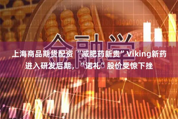 上海商品期货配资 “减肥药新贵”Viking新药进入研发后期，“诺礼”股价受惊下挫