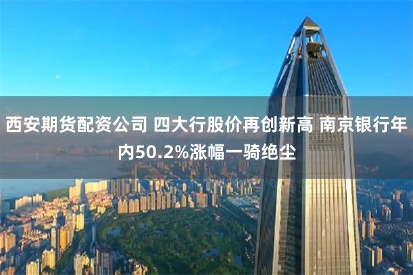 西安期货配资公司 四大行股价再创新高 南京银行年内50.2%涨幅一骑绝尘