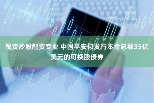 配资炒股配资专业 中国平安拟发行本金总额35亿美元的可换股债券