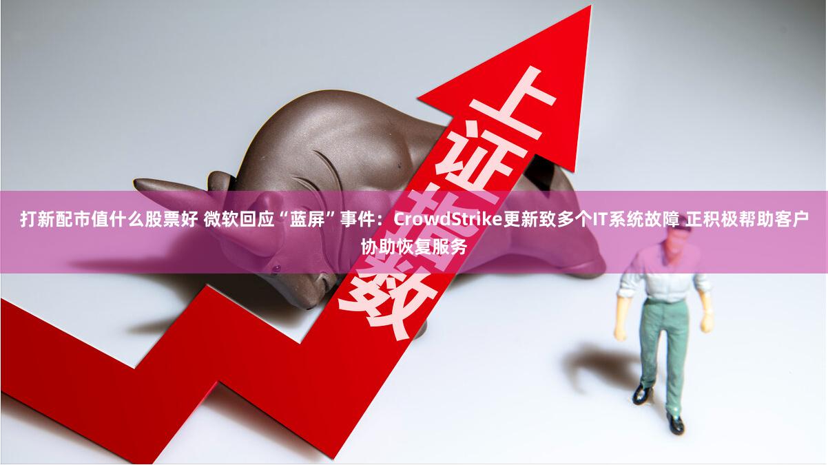 打新配市值什么股票好 微软回应“蓝屏”事件：CrowdStrike更新致多个IT系统故障 正积极帮助客户协助恢复服务
