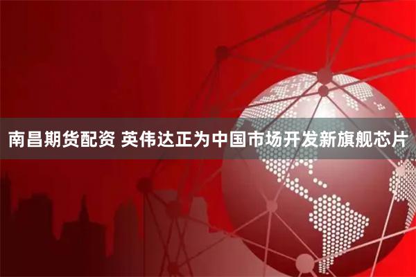 南昌期货配资 英伟达正为中国市场开发新旗舰芯片