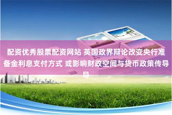 配资优秀股票配资网站 英国政界辩论改变央行准备金利息支付方式 或影响财政空间与货币政策传导