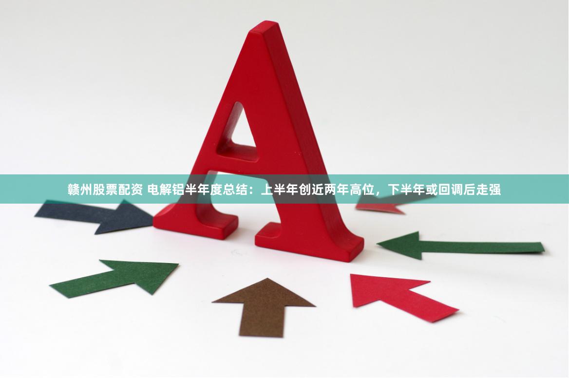 赣州股票配资 电解铝半年度总结：上半年创近两年高位，下半年或回调后走强