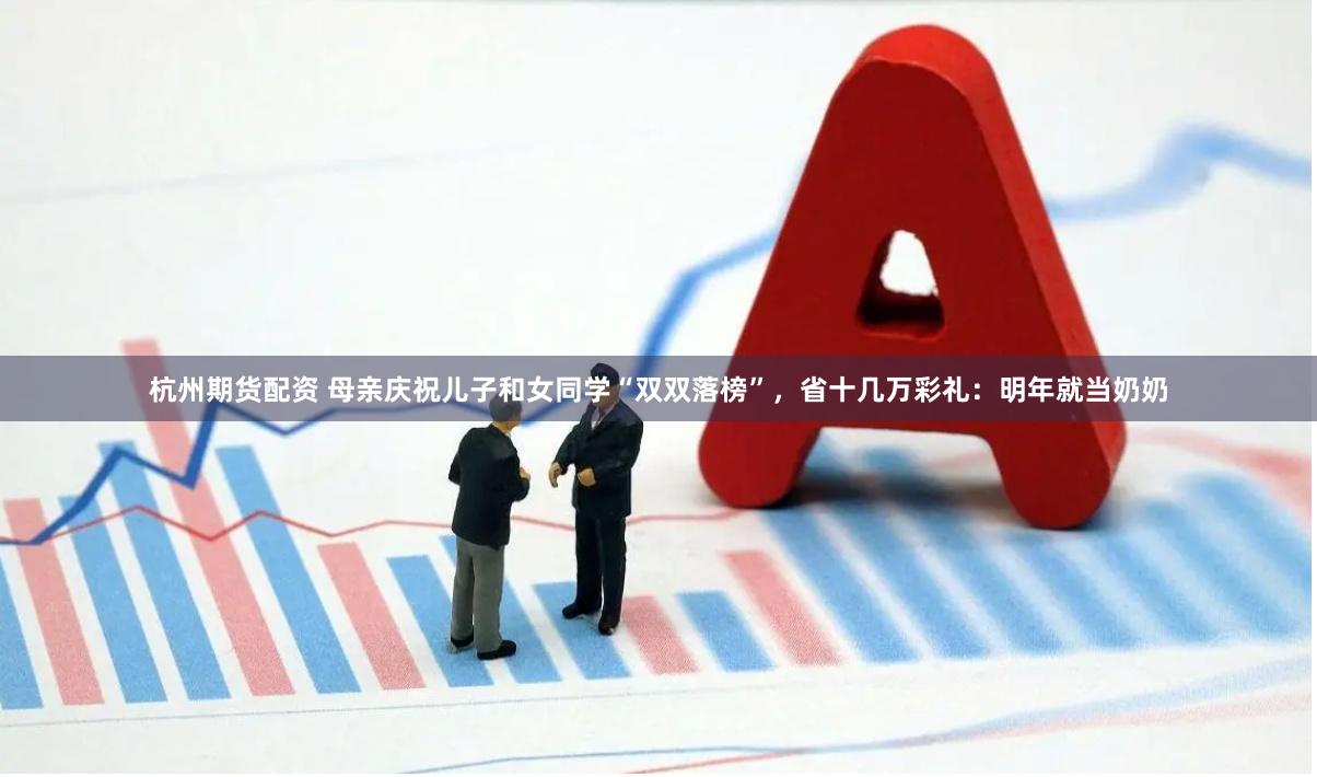 杭州期货配资 母亲庆祝儿子和女同学“双双落榜”，省十几万彩礼：明年就当奶奶