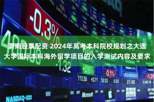 渭南股票配资 2024年高考本科院校规划之大连大学国际本科海外留学项目的入学测试内容及要求