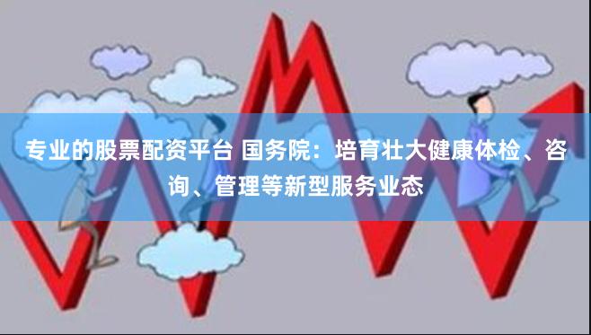 专业的股票配资平台 国务院：培育壮大健康体检、咨询、管理等新型服务业态