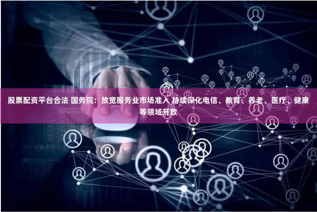 股票配资平台合法 国务院：放宽服务业市场准入 持续深化电信、教育、养老、医疗、健康等领域开放