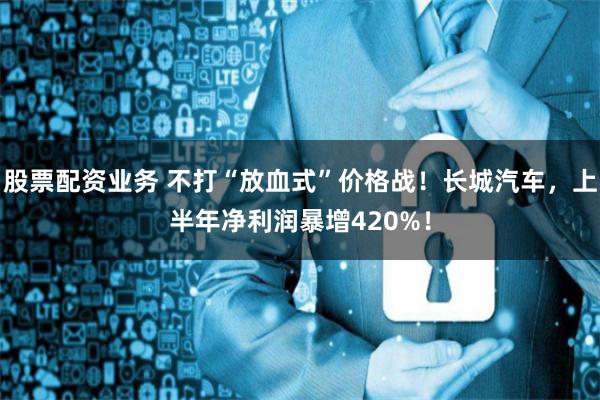 股票配资业务 不打“放血式”价格战！长城汽车，上半年净利润暴增420%！