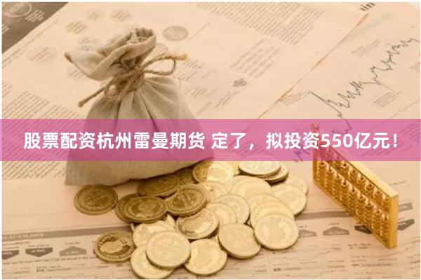 股票配资杭州雷曼期货 定了，拟投资550亿元！