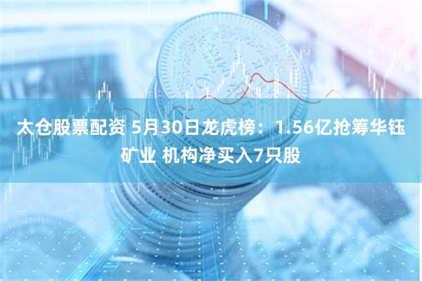 太仓股票配资 5月30日龙虎榜：1.56亿抢筹华钰矿业 机构净买入7只股