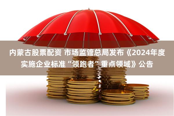 内蒙古股票配资 市场监管总局发布《2024年度实施企业标准“领跑者”重点领域》公告