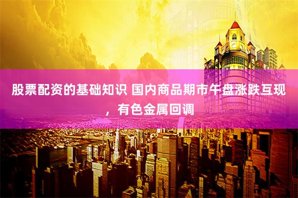 股票配资的基础知识 国内商品期市午盘涨跌互现，有色金属回调