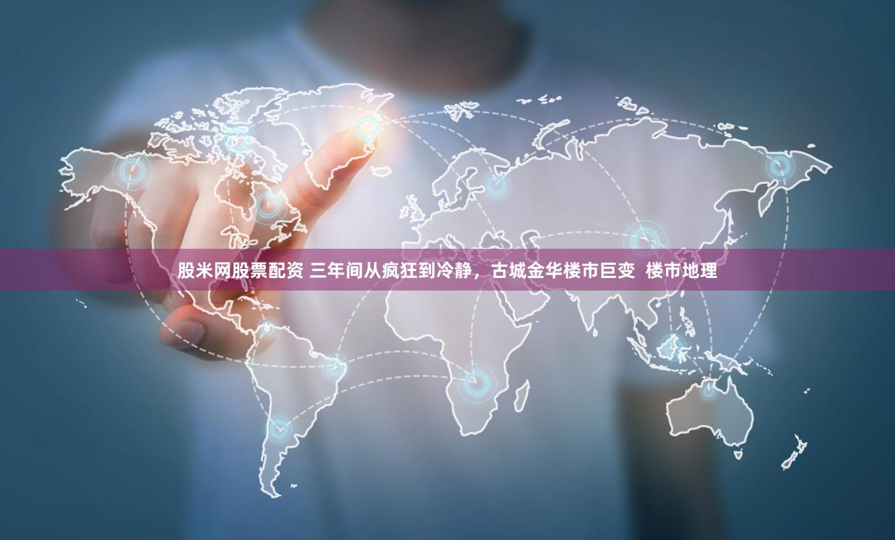股米网股票配资 三年间从疯狂到冷静，古城金华楼市巨变  楼市地理