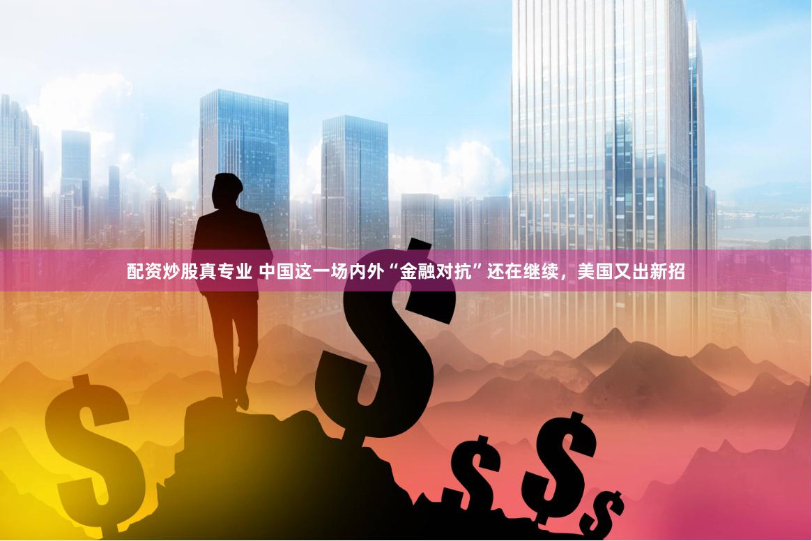 配资炒股真专业 中国这一场内外“金融对抗”还在继续，美国又出新招