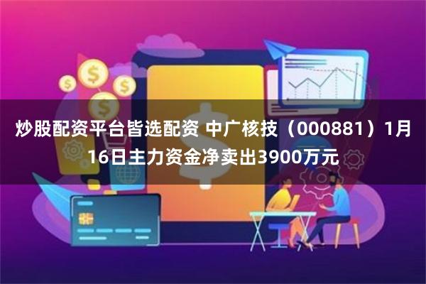 炒股配资平台皆选配资 中广核技（000881）1月16日主力资金净卖出3900万元