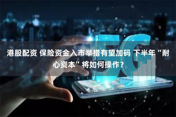 港股配资 保险资金入市举措有望加码 下半年“耐心资本”将如何操作？