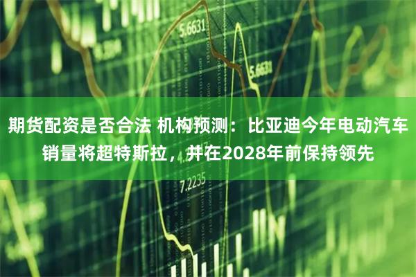 期货配资是否合法 机构预测：比亚迪今年电动汽车销量将超特斯拉，并在2028年前保持领先