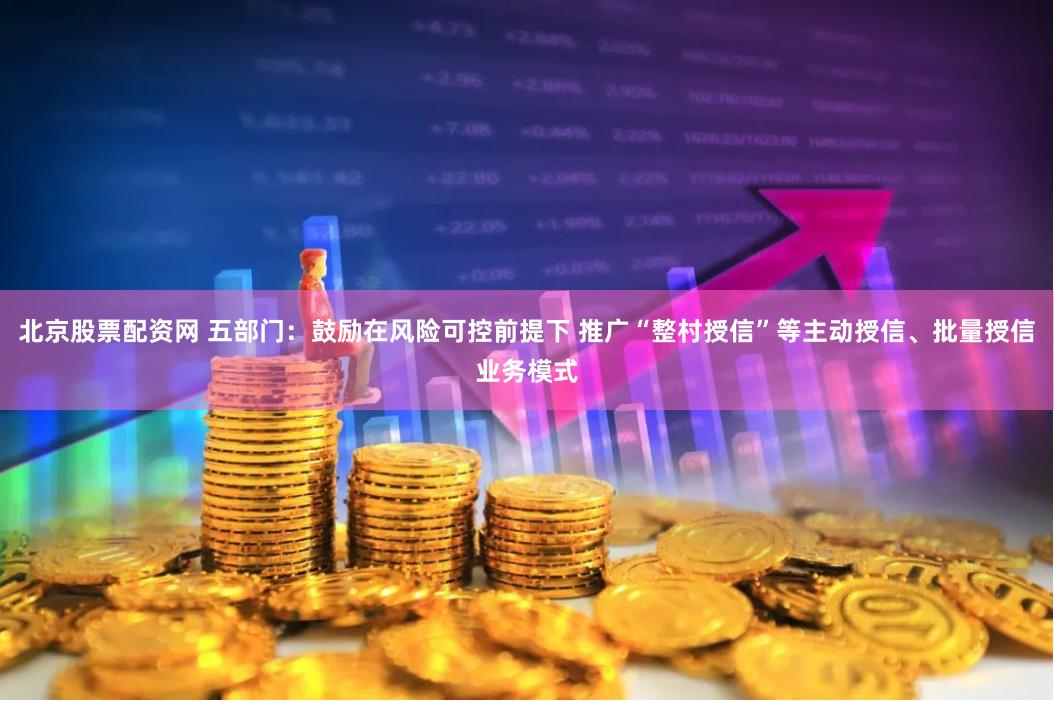 北京股票配资网 五部门：鼓励在风险可控前提下 推广“整村授信”等主动授信、批量授信业务模式