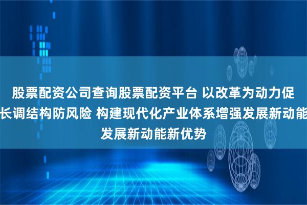 股票配资公司查询股票配资平台 以改革为动力促进稳增长调结构防风险 构建现代化产业体系增强发展新动能新优势