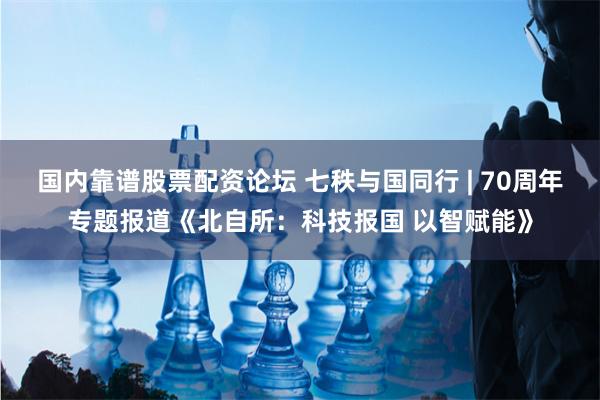国内靠谱股票配资论坛 七秩与国同行 | 70周年专题报道《北自所：科技报国 以智赋能》