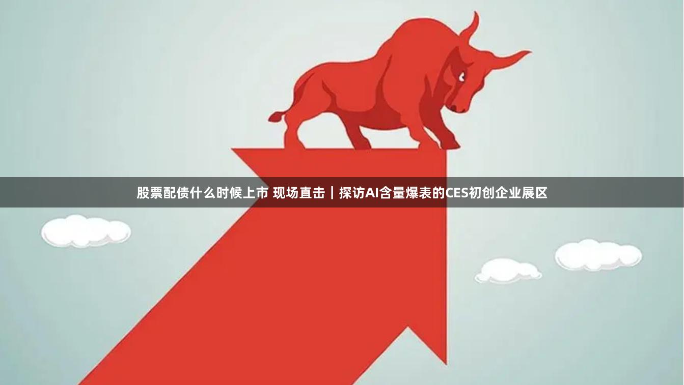 股票配债什么时候上市 现场直击｜探访AI含量爆表的CES初创企业展区