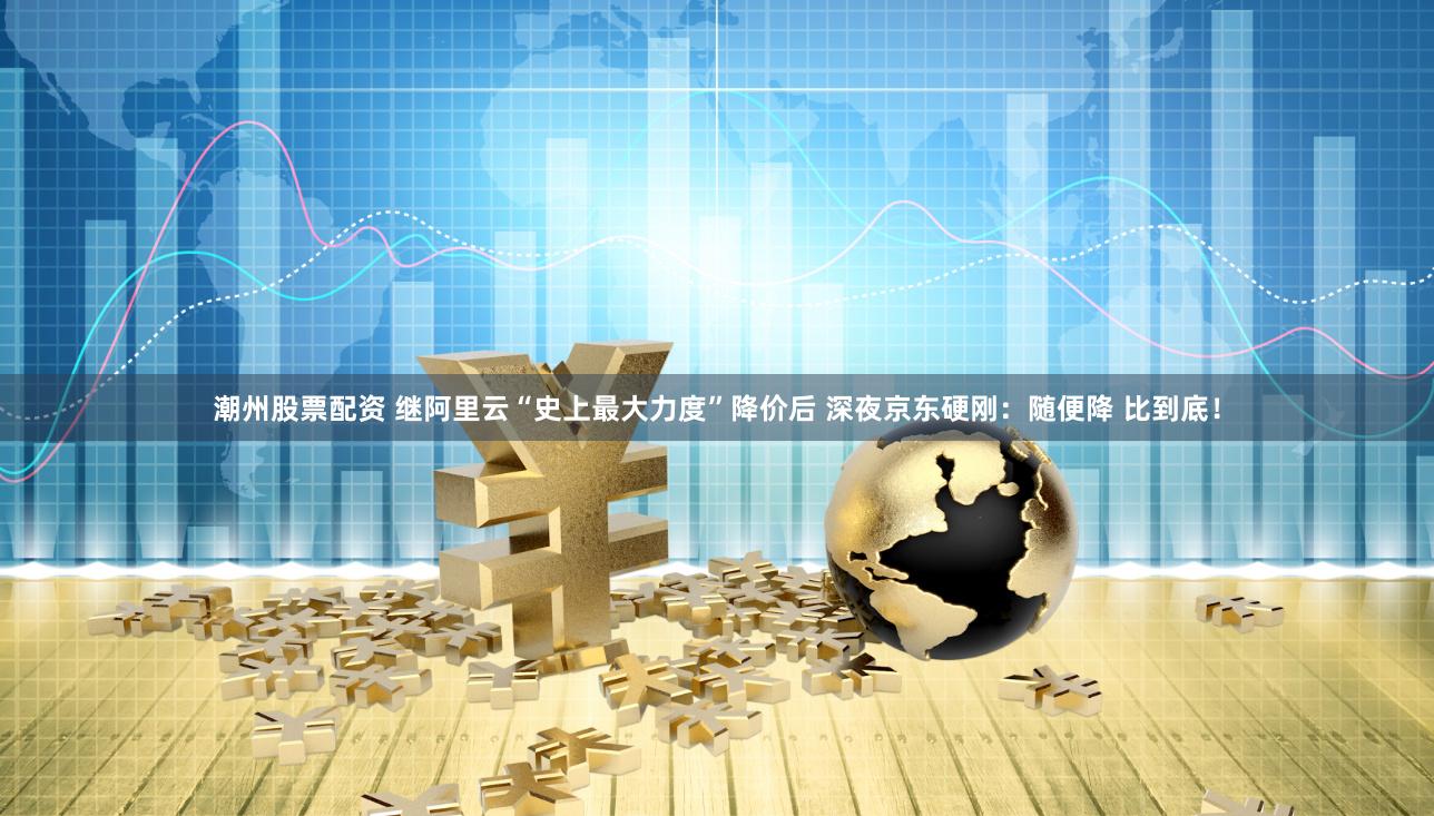 潮州股票配资 继阿里云“史上最大力度”降价后 深夜京东硬刚：随便降 比到底！