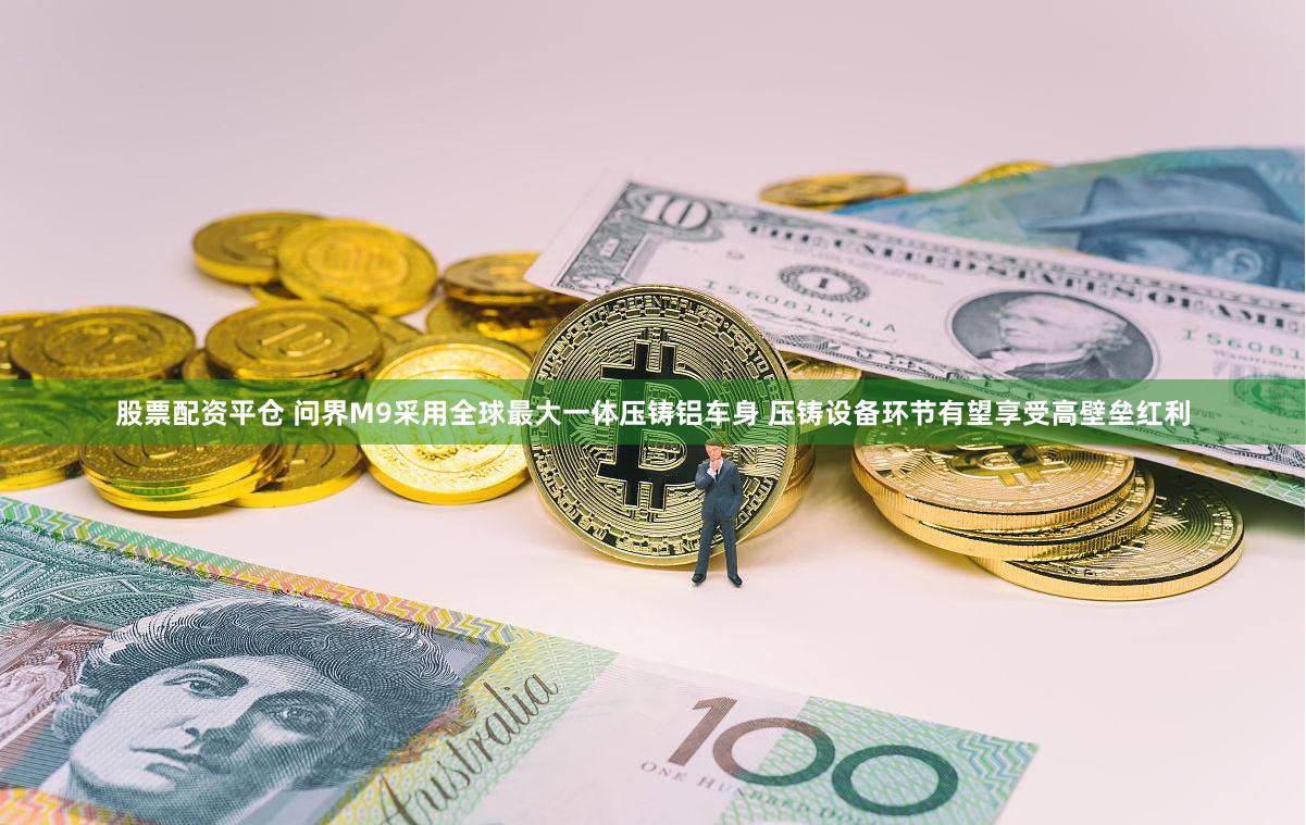 股票配资平仓 问界M9采用全球最大一体压铸铝车身 压铸设备环节有望享受高壁垒红利