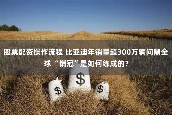 股票配资操作流程 比亚迪年销量超300万辆问鼎全球 “销冠”是如何练成的？