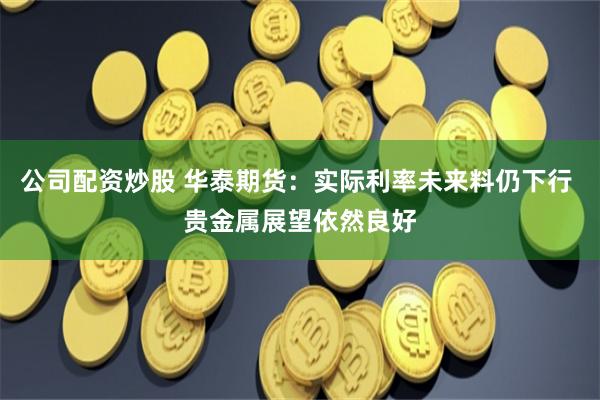 公司配资炒股 华泰期货：实际利率未来料仍下行 贵金属展望依然良好