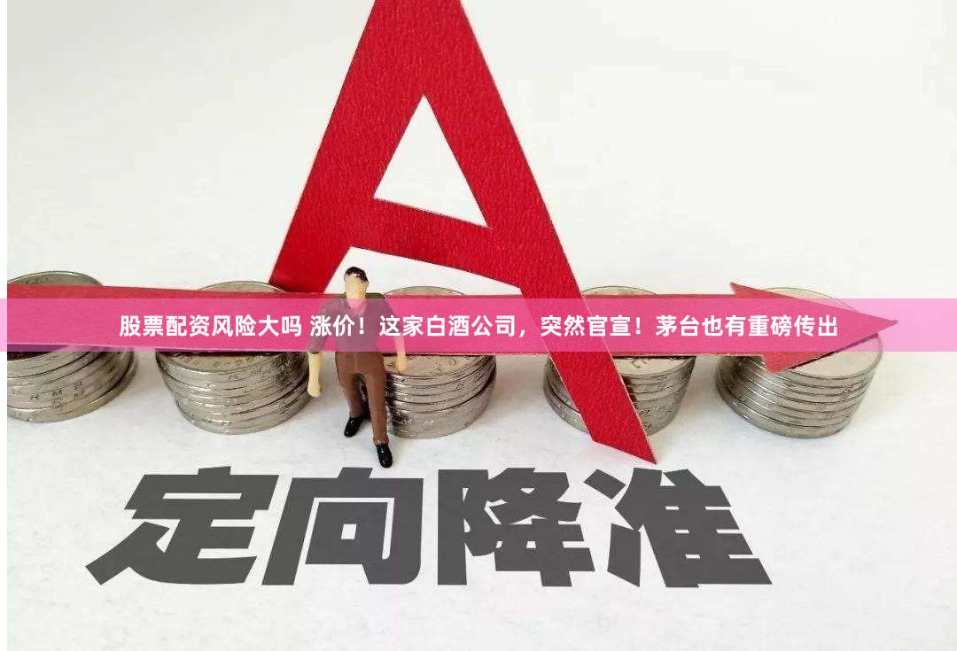 股票配资风险大吗 涨价！这家白酒公司，突然官宣！茅台也有重磅传出